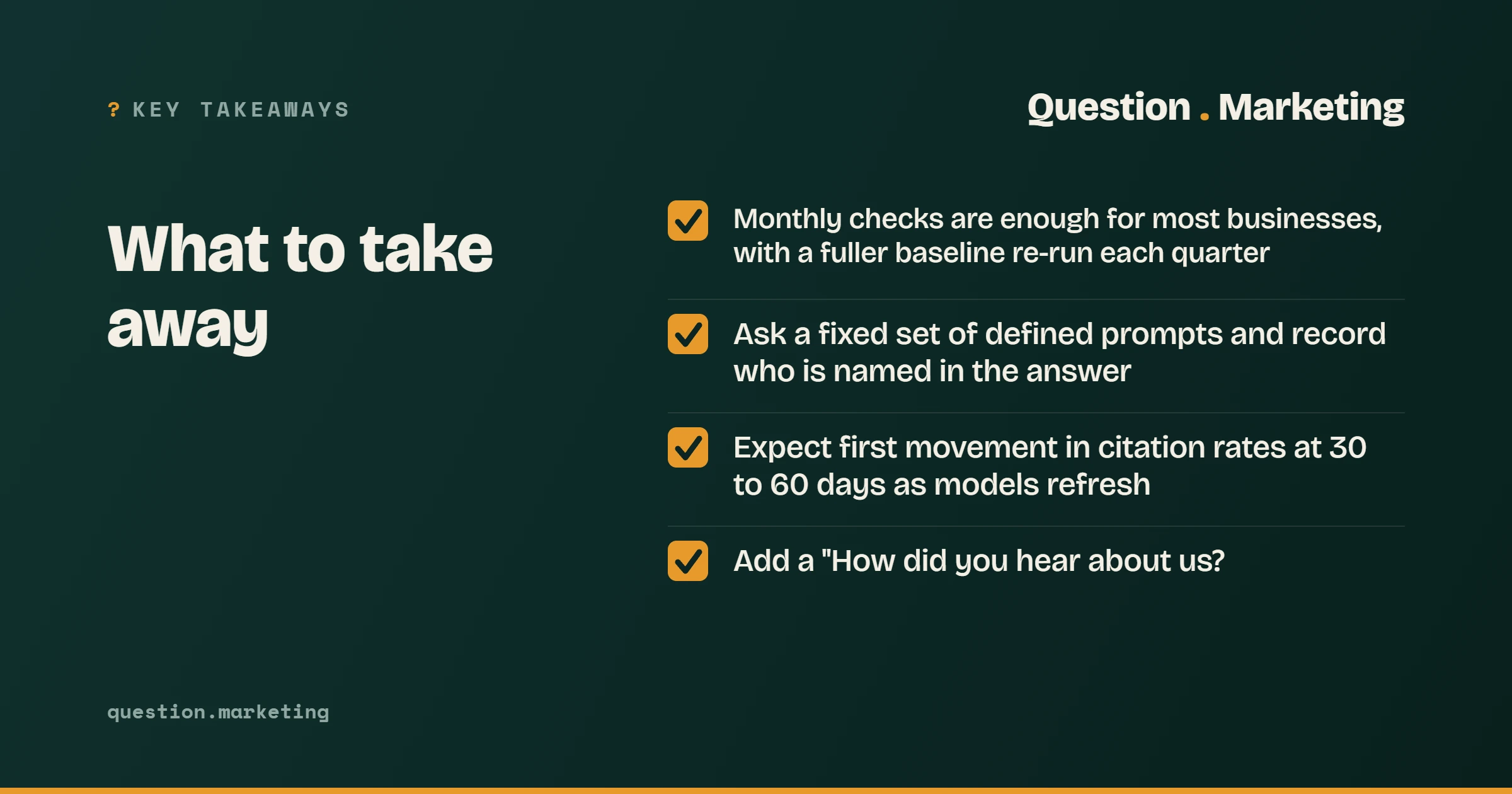 Key takeaways, What to take away: Monthly checks are enough for most businesses, with a fuller baseline re-run each quarter; Ask a fixed set of defined prompts and record who is named in the answer; Expect first movement in citation rates at 30 to 60 days as models refresh; Add a "How did you hear a