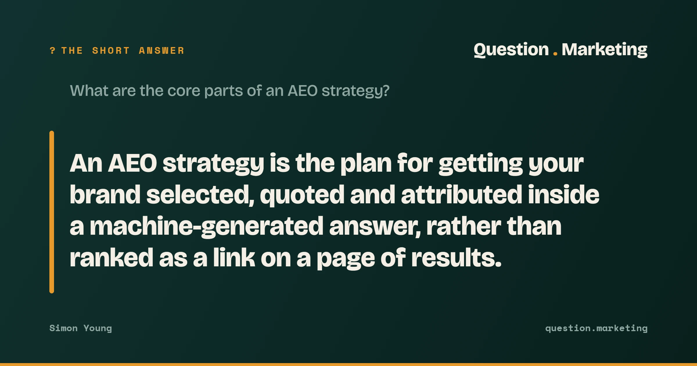 The short answer to "What are the core parts of an AEO strategy?": An AEO strategy is the plan for getting your brand selected, quoted and attributed inside a machine-generated answer, rather than ranked as a link on a page of results .